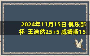 2024年11月15日 俱乐部杯-王浩然25+5 威姆斯15分 高登28分 深圳战胜福建